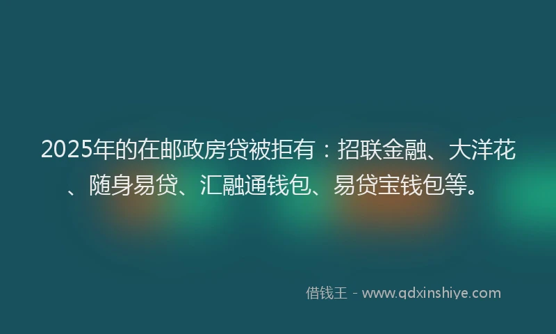 2025年的在邮政房贷被拒有：招联金融、大洋花、随身易贷、汇融通钱包、易贷宝钱包等。