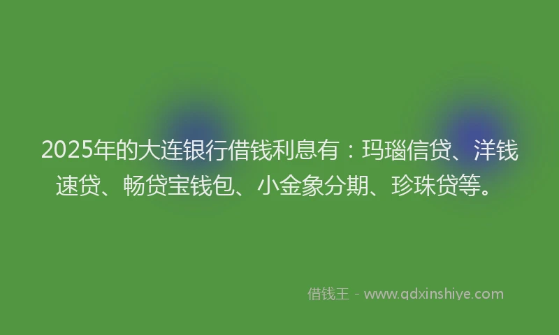2025年的大连银行借钱利息有：玛瑙信贷、洋钱速贷、畅贷宝钱包、小金象分期、珍珠贷等。