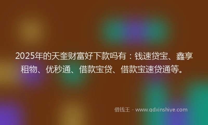 2025年的天奎财富好下款吗有：钱速贷宝、鑫享租物、优秒通、借款宝贷、借款宝速贷通等。