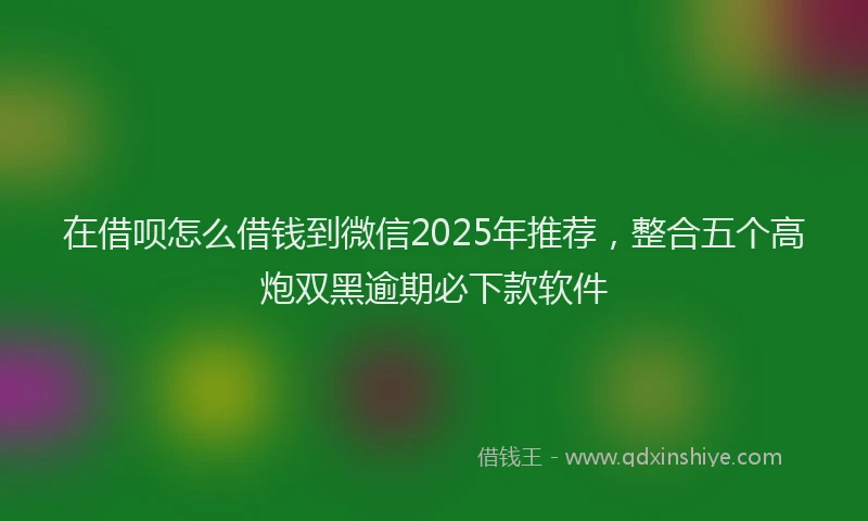 在借呗怎么借钱到微信2025年推荐，整合五个高炮双黑逾期必下款软件