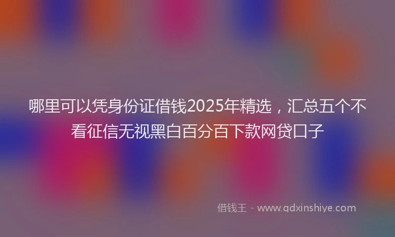 哪里可以凭身份证借钱2025年精选，汇总五个不看征信无视黑白百分百下款网贷口子