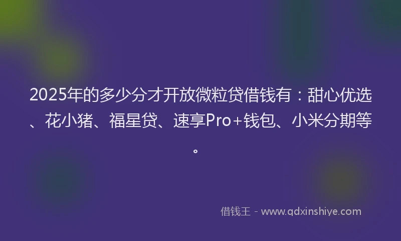 2025年的多少分才开放微粒贷借钱有：甜心优选、花小猪、福星贷、速享Pro+钱包、小米分期等。