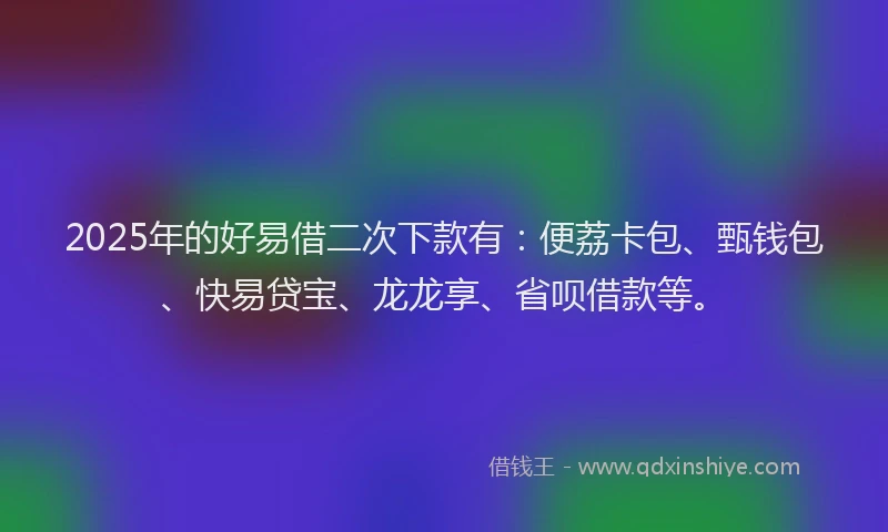 2025年的好易借二次下款有：便荔卡包、甄钱包、快易贷宝、龙龙享、省呗借款等。