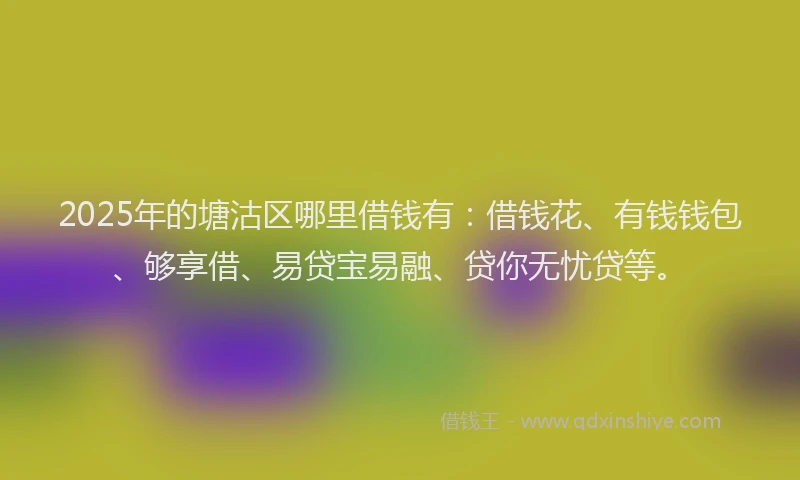 2025年的塘沽区哪里借钱有：借钱花、有钱钱包、够享借、易贷宝易融、贷你无忧贷等。