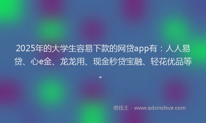 2025年的大学生容易下款的网贷app有：人人易贷、心e金、龙龙用、现金秒贷宝融、轻花优品等。