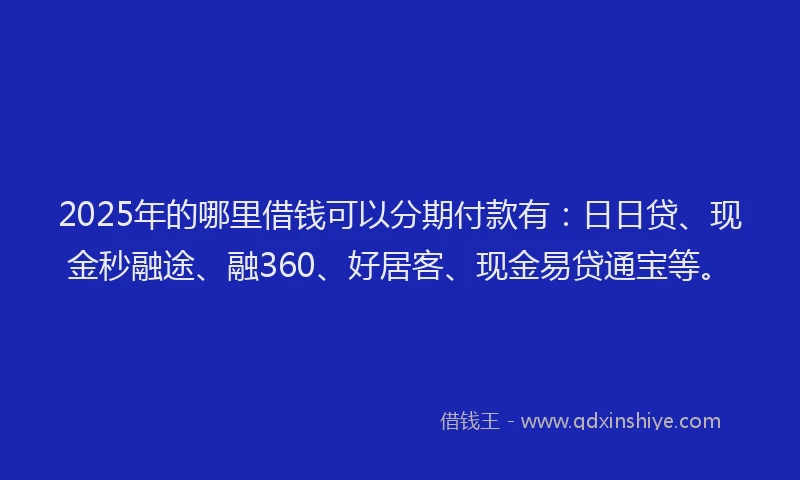 2025年的哪里借钱可以分期付款有：日日贷、现金秒融途、融360、好居客、现金易贷通宝等。