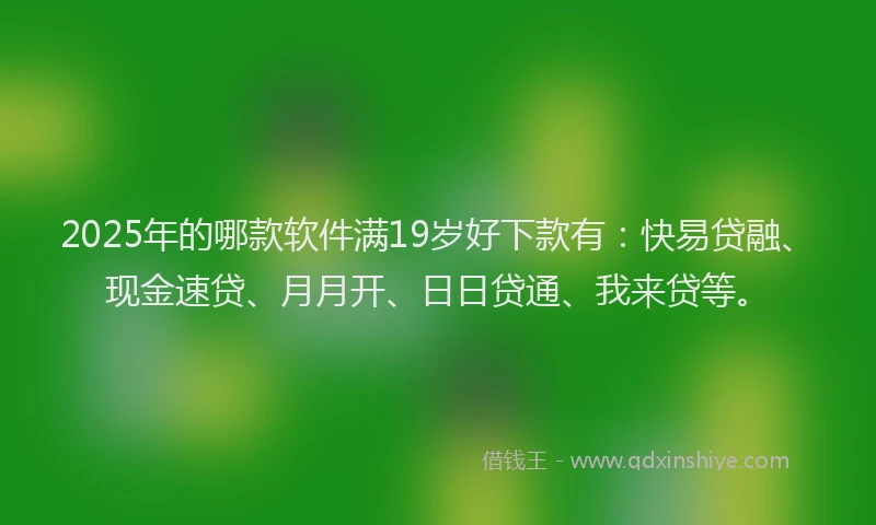 2025年的哪款软件满19岁好下款有：快易贷融、现金速贷、月月开、日日贷通、我来贷等。