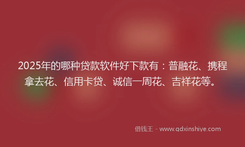 2025年的哪种贷款软件好下款有：普融花、携程拿去花、信用卡贷、诚信一周花、吉祥花等。