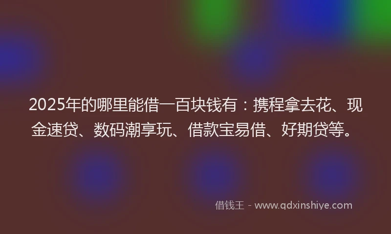 2025年的哪里能借一百块钱有：携程拿去花、现金速贷、数码潮享玩、借款宝易借、好期贷等。