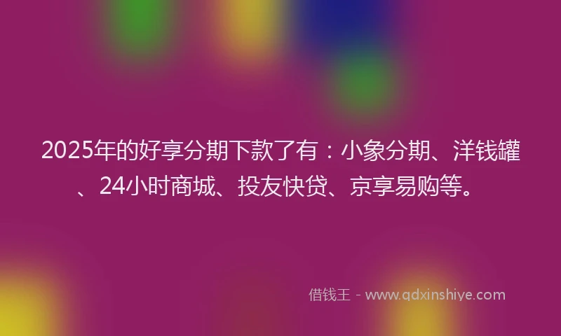 2025年的好享分期下款了有：小象分期、洋钱罐、24小时商城、投友快贷、京享易购等。