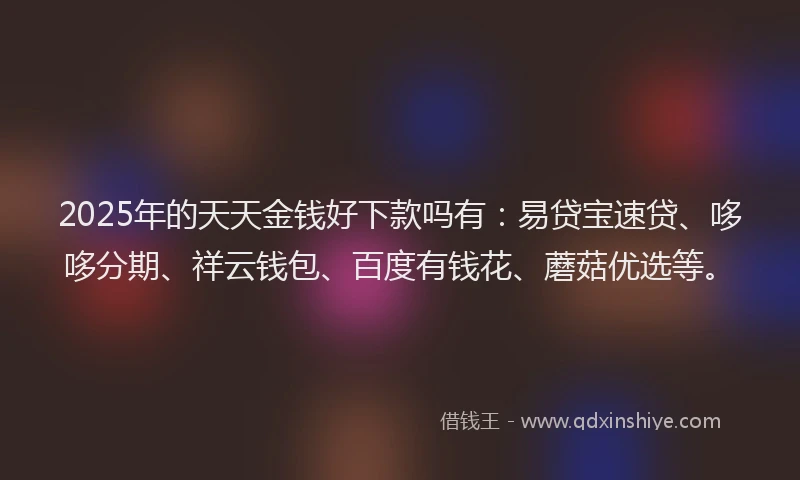 2025年的天天金钱好下款吗有：易贷宝速贷、哆哆分期、祥云钱包、百度有钱花、蘑菇优选等。