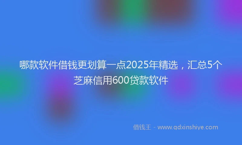 哪款软件借钱更划算一点2025年精选，汇总5个芝麻信用600贷款软件