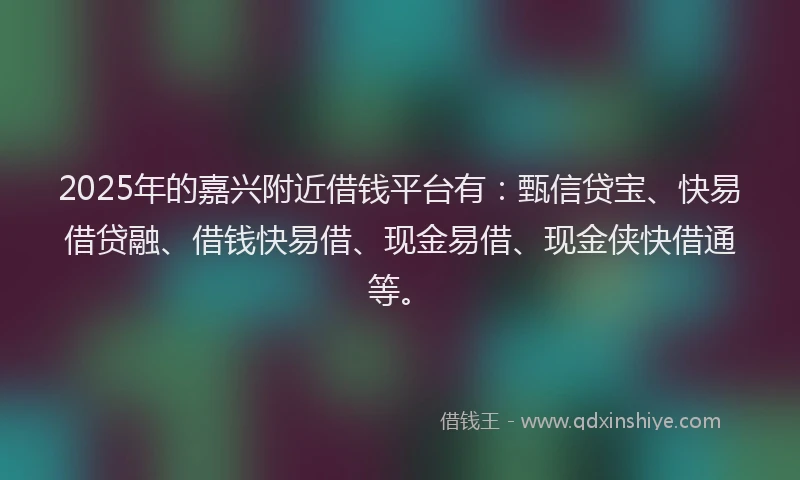 2025年的嘉兴附近借钱平台有：甄信贷宝、快易借贷融、借钱快易借、现金易借、现金侠快借通等。