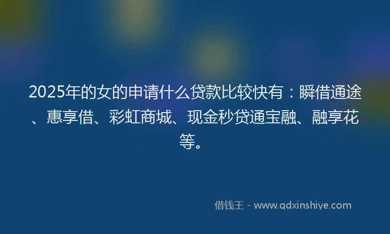 2025年的女的申请什么贷款比较快有：瞬借通途、惠享借、彩虹商城、现金秒贷通宝融、融享花等。