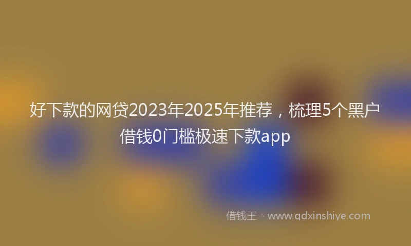 好下款的网贷2023年2025年推荐，梳理5个黑户借钱0门槛极速下款app
