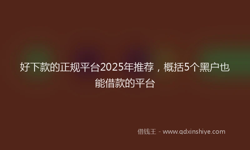 好下款的正规平台2025年推荐，概括5个黑户也能借款的平台