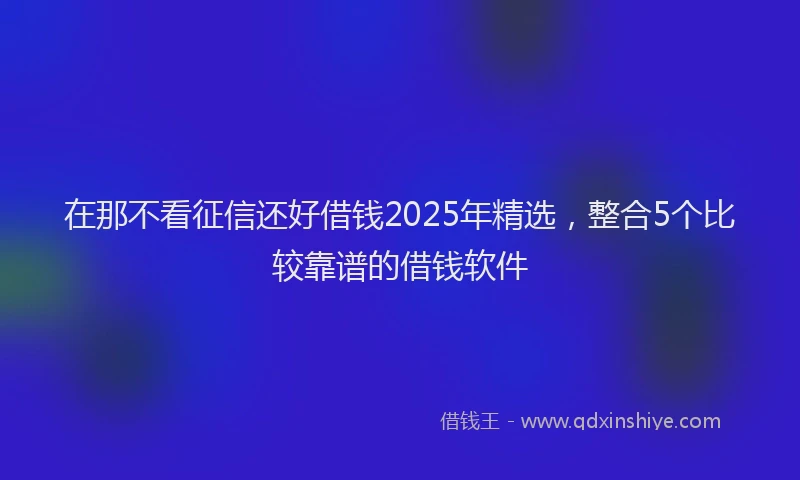 在那不看征信还好借钱2025年精选，整合5个比较靠谱的借钱软件