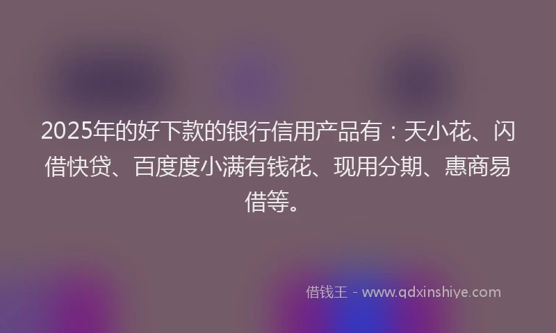 2025年的好下款的银行信用产品有：天小花、闪借快贷、百度度小满有钱花、现用分期、惠商易借等。