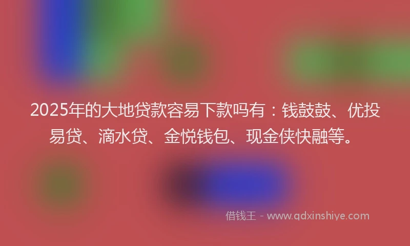 2025年的大地贷款容易下款吗有：钱鼓鼓、优投易贷、滴水贷、金悦钱包、现金侠快融等。