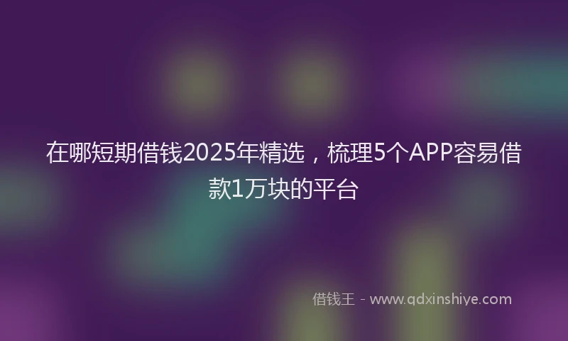 在哪短期借钱2025年精选，梳理5个APP容易借款1万块的平台