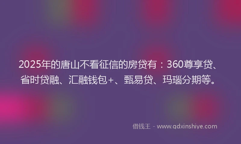 2025年的唐山不看征信的房贷有：360尊享贷、省时贷融、汇融钱包+、甄易贷、玛瑙分期等。