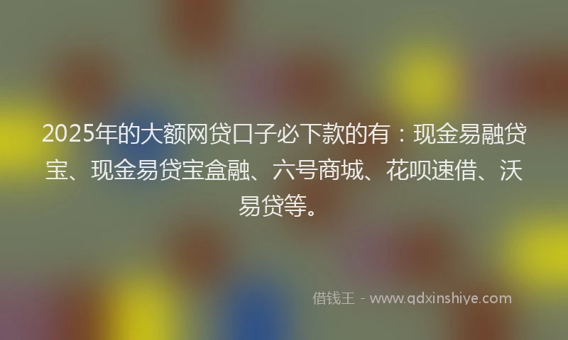 2025年的大额网贷口子必下款的有：现金易融贷宝、现金易贷宝盒融、六号商城、花呗速借、沃易贷等。