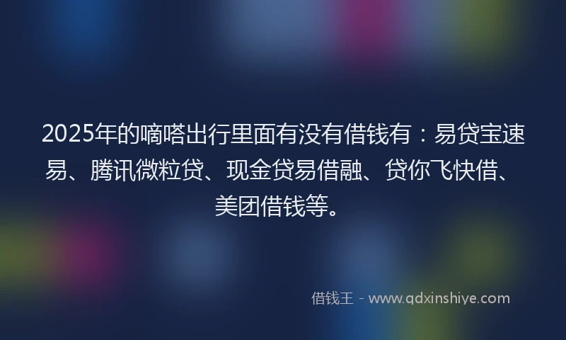 2025年的嘀嗒出行里面有没有借钱有：易贷宝速易、腾讯微粒贷、现金贷易借融、贷你飞快借、美团借钱等。
