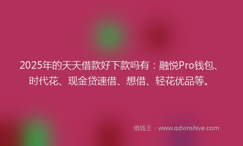 2025年的天天借款好下款吗有：融悦Pro钱包、时代花、现金贷速借、想借、轻花优品等。
