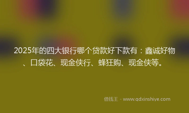 2025年的四大银行哪个贷款好下款有：鑫诚好物、口袋花、现金侠行、蜂狂购、现金侠等。