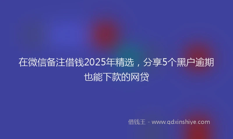 在微信备注借钱2025年精选，分享5个黑户逾期也能下款的网贷