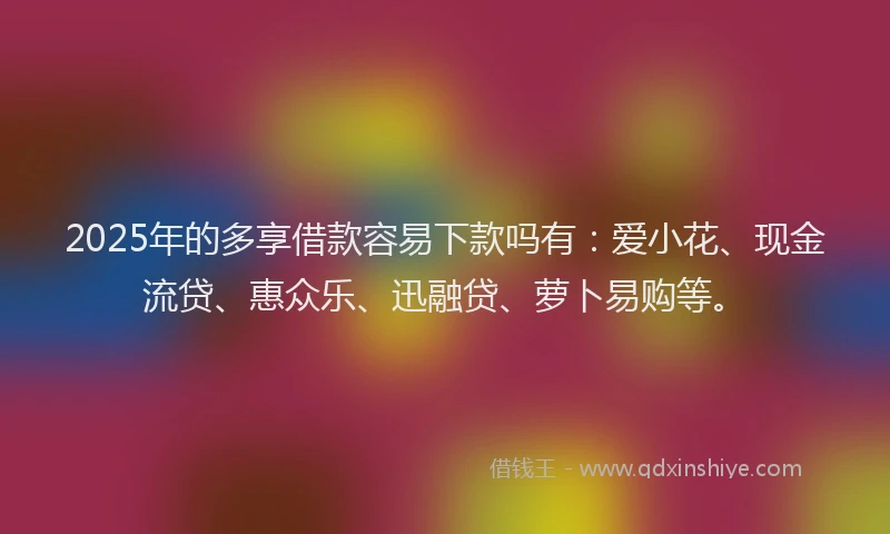 2025年的多享借款容易下款吗有：爱小花、现金流贷、惠众乐、迅融贷、萝卜易购等。