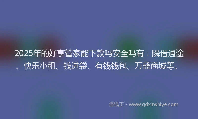 2025年的好享管家能下款吗安全吗有：瞬借通途、快乐小租、钱进袋、有钱钱包、万盛商城等。