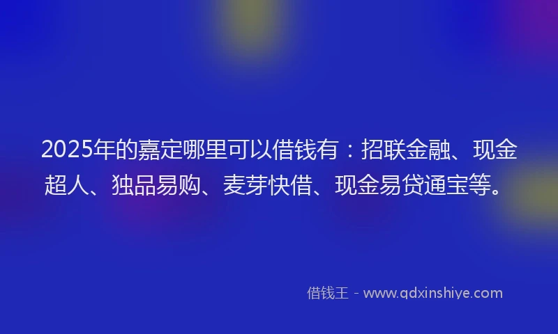 2025年的嘉定哪里可以借钱有：招联金融、现金超人、独品易购、麦芽快借、现金易贷通宝等。