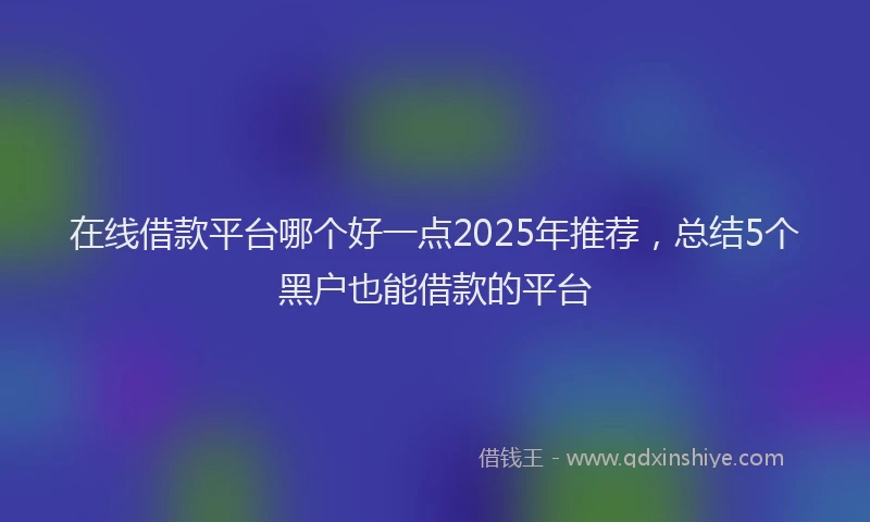 在线借款平台哪个好一点2025年推荐，总结5个黑户也能借款的平台