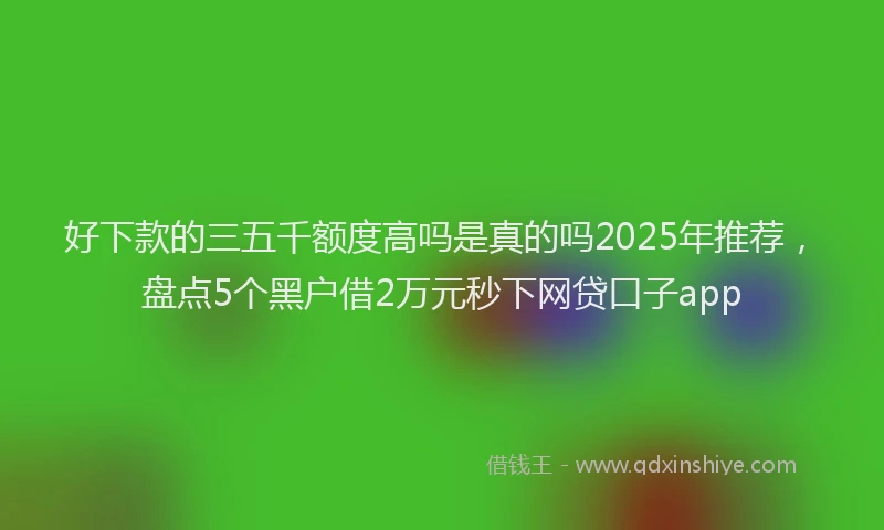 好下款的三五千额度高吗是真的吗2025年推荐，盘点5个黑户借2万元秒下网贷口子app
