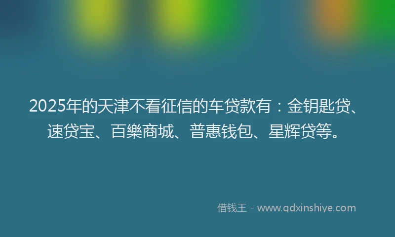 2025年的天津不看征信的车贷款有：金钥匙贷、速贷宝、百樂商城、普惠钱包、星辉贷等。