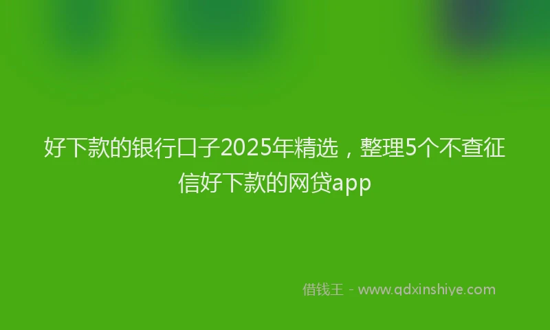 好下款的银行口子2025年精选，整理5个不查征信好下款的网贷app