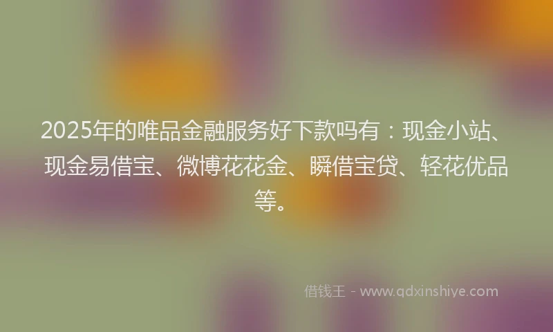 2025年的唯品金融服务好下款吗有：现金小站、现金易借宝、微博花花金、瞬借宝贷、轻花优品等。