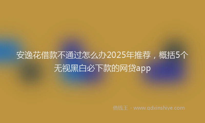 安逸花借款不通过怎么办2025年推荐，概括5个无视黑白必下款的网贷app