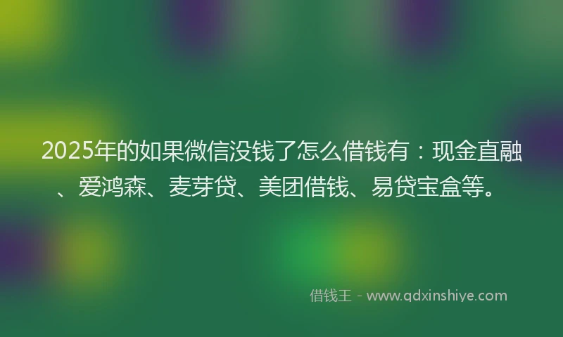 2025年的如果微信没钱了怎么借钱有：现金直融、爱鸿森、麦芽贷、美团借钱、易贷宝盒等。