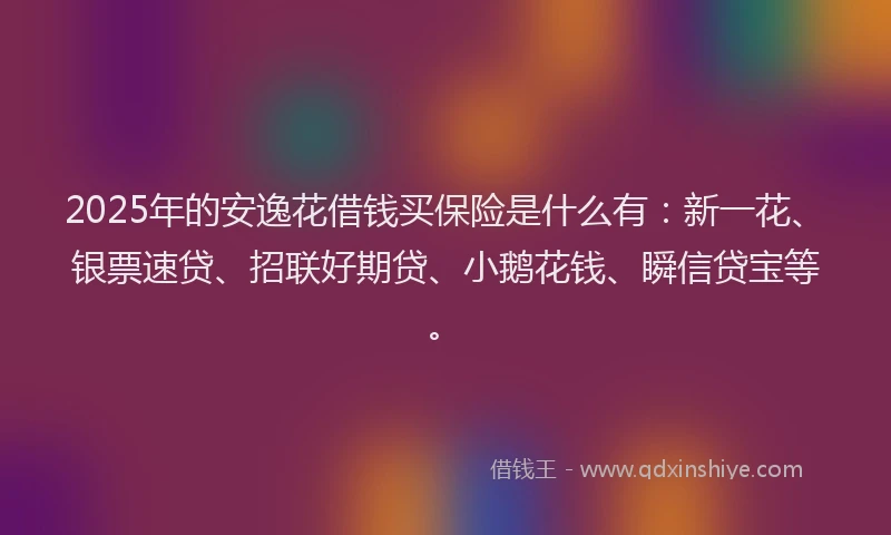 2025年的安逸花借钱买保险是什么有：新一花、银票速贷、招联好期贷、小鹅花钱、瞬信贷宝等。