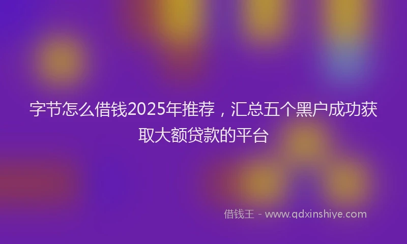 字节怎么借钱2025年推荐，汇总五个黑户成功获取大额贷款的平台