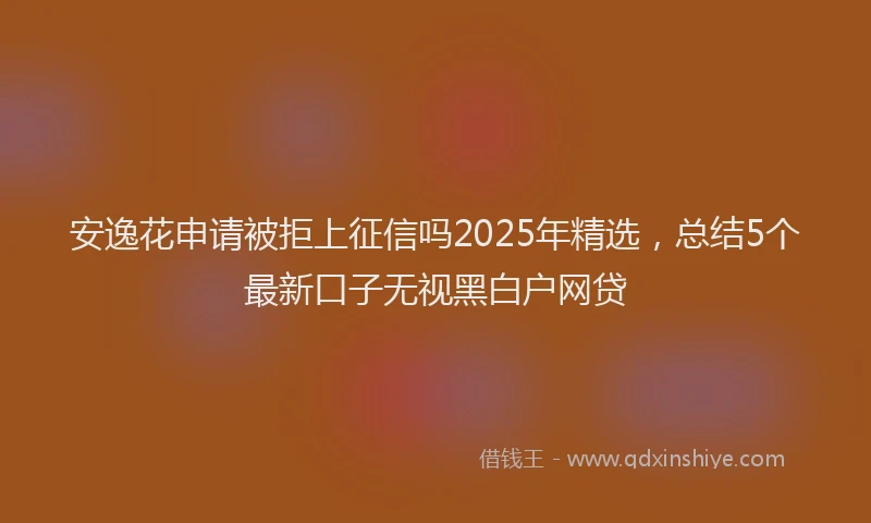 安逸花申请被拒上征信吗2025年精选，总结5个最新口子无视黑白户网贷