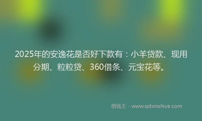 2025年的安逸花是否好下款有：小羊贷款、现用分期、粒粒贷、360借条、元宝花等。