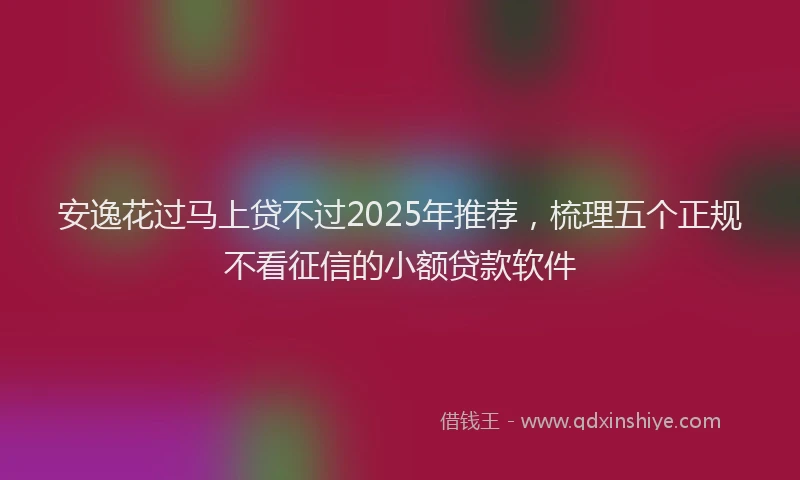 安逸花过马上贷不过2025年推荐，梳理五个正规不看征信的小额贷款软件