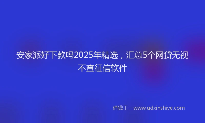 安家派好下款吗2025年精选，汇总5个网贷无视不查征信软件