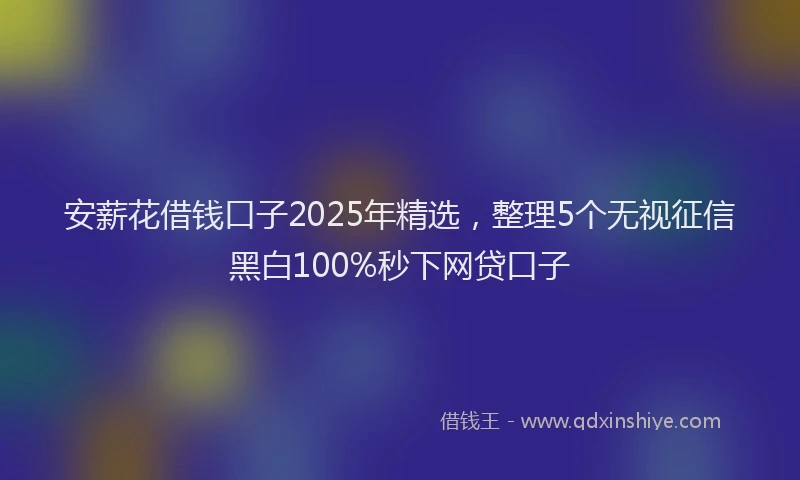 安薪花借钱口子2025年精选，整理5个无视征信黑白100%秒下网贷口子