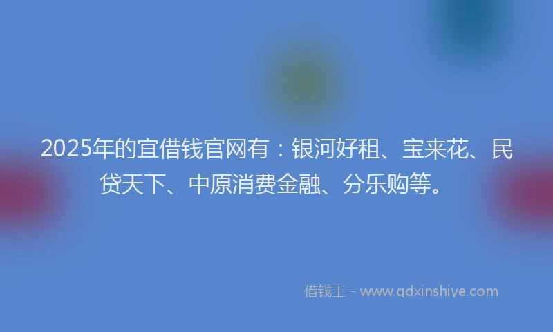 2025年的宜借钱官网有：银河好租、宝来花、民贷天下、中原消费金融、分乐购等。