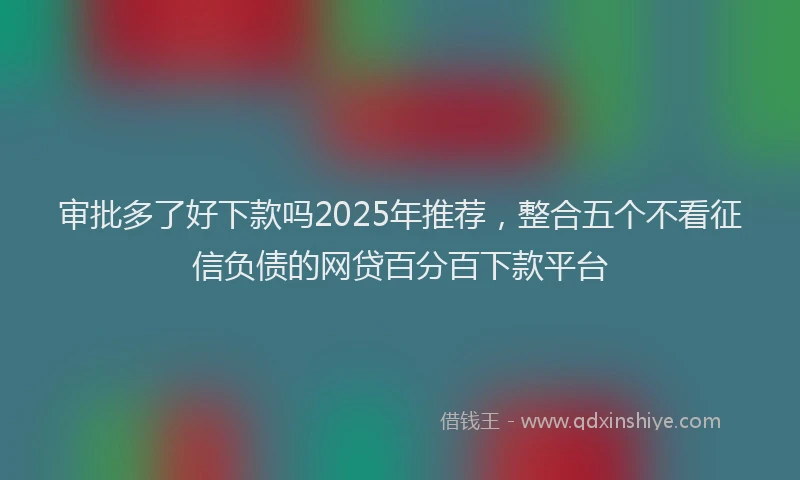 审批多了好下款吗2025年推荐，整合五个不看征信负债的网贷百分百下款平台