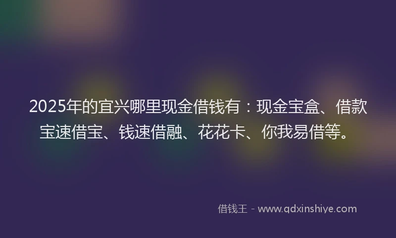 2025年的宜兴哪里现金借钱有：现金宝盒、借款宝速借宝、钱速借融、花花卡、你我易借等。